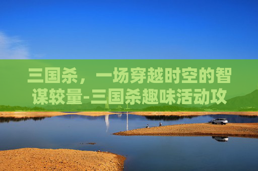 三国杀，一场穿越时空的智谋较量-三国杀趣味活动攻略