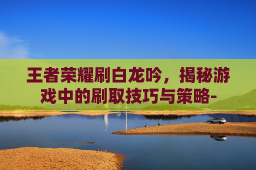 王者荣耀刷白龙吟,揭秘游戏中的刷取技巧与策略- 王者荣耀刷白龙吟,揭秘游戏中的刷取技巧与策略-