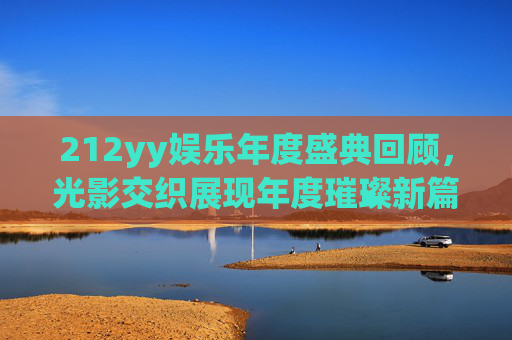 212yy娱乐年度盛典回顾,光影交织展现年度璀璨新篇-2012yy年度盛典回放 212yy娱乐年度盛典回顾,光影交织展现年度璀璨新篇-2012yy年度盛典回放