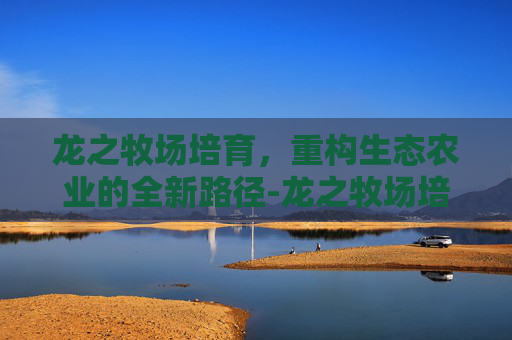 龙之牧场培育,重构生态农业的全新路径-龙之牧场培育龙大全 龙之牧场培育,重构生态农业的全新路径-龙之牧场培育龙大全