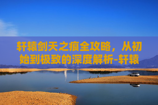轩辕剑天之痕全攻略，从初始到极致的深度解析-轩辕剑之天之痕全攻略图文