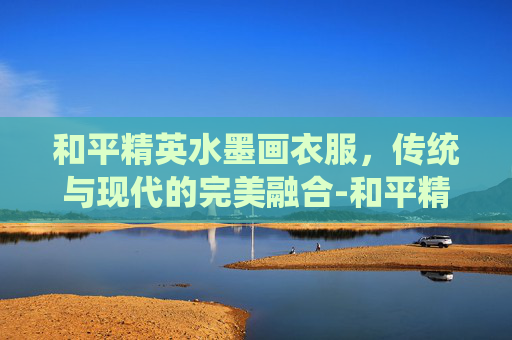 和平精英水墨画衣服，传统与现代的完美融合-和平精英衣服绘画