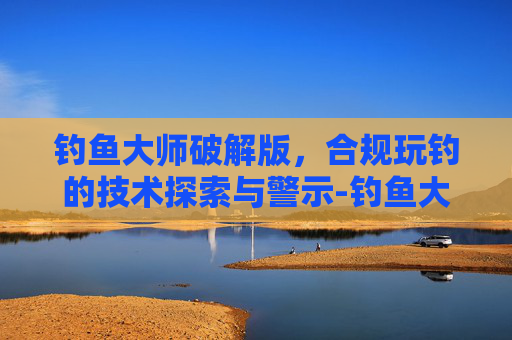 钓鱼大师破解版,合规玩钓的技术探索与警示-钓鱼大师官方版下载 钓鱼大师破解版,合规玩钓的技术探索与警示-钓鱼大师官方版下载