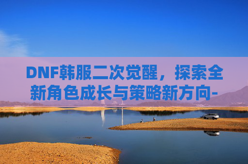 DNF韩服二次觉醒,探索全新角色成长与策略新方向-dnf韩服二次觉醒攻略 DNF韩服二次觉醒,探索全新角色成长与策略新方向-dnf韩服二次觉醒攻略