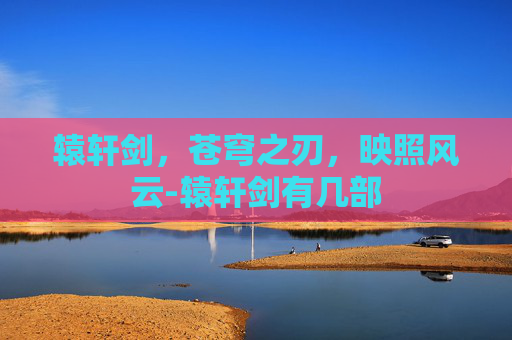 辕轩剑,苍穹之刃,映照风云-辕轩剑有几部 辕轩剑,苍穹之刃,映照风云-辕轩剑有几部