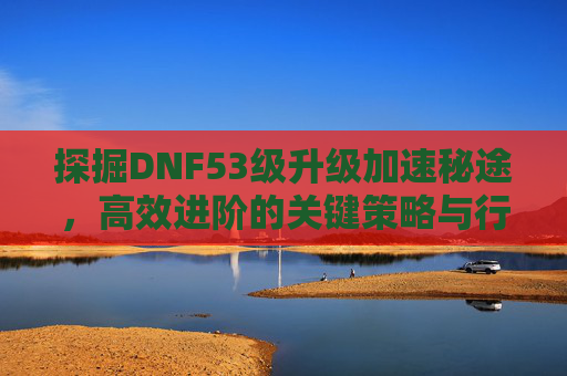 探掘DNF53级升级加速秘途,高效进阶的关键策略与行动指南-dnf53没主线了去哪升级 探掘DNF53级升级加速秘途,高效进阶的关键策略与行动指南-dnf53没主线了去哪升级