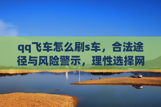 qq飞车怎么刷s车,合法途径与风险警示,理性选择网络安全-qq飞车怎么刷s车最快 qq飞车怎么刷s车,合法途径与风险警示,理性选择网络安全-qq飞车怎么刷s车最快