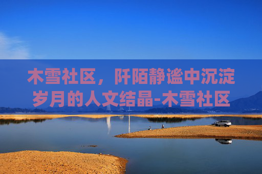 木雪社区,阡陌静谧中沉淀岁月的人文结晶-木雪社区yy 木雪社区,阡陌静谧中沉淀岁月的人文结晶-木雪社区yy