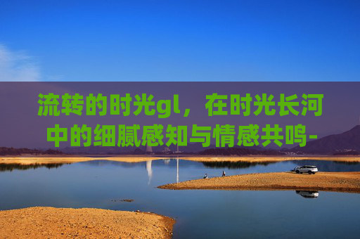 流转的时光gl,在时光长河中的细腻感知与情感共鸣-流转的时光gl说什么的 流转的时光gl,在时光长河中的细腻感知与情感共鸣-流转的时光gl说什么的