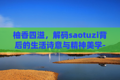 柚香四溢,解码saotuzi背后的生活诗意与精神美学-骚秃子是什么虫子 柚香四溢,解码saotuzi背后的生活诗意与精神美学-骚秃子是什么虫子