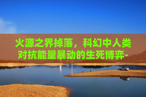 火源之界掉落,科幻中人类对抗能量暴动的生死博弈-火源之界掉落物品 火源之界掉落,科幻中人类对抗能量暴动的生死博弈-火源之界掉落物品