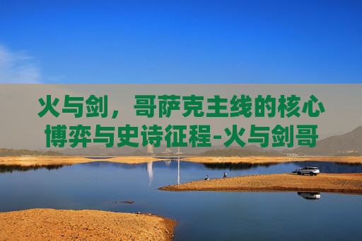 火与剑,哥萨克主线的核心博弈与史诗征程-火与剑哥萨克主线任务 火与剑,哥萨克主线的核心博弈与史诗征程-火与剑哥萨克主线任务