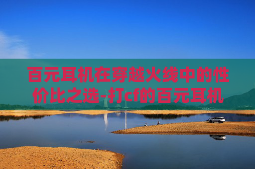 百元耳机在穿越火线中的性价比之选-打cf的百元耳机推荐 百元耳机在穿越火线中的性价比之选-打cf的百元耳机推荐