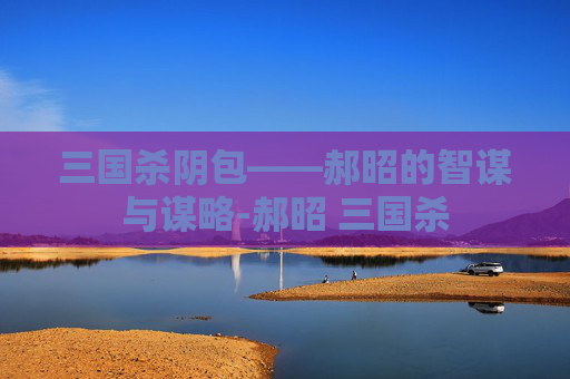 三国杀阴包——郝昭的智谋与谋略-郝昭 三国杀 三国杀阴包——郝昭的智谋与谋略-郝昭 三国杀