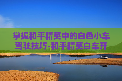 掌握和平精英中的白色小车驾驶技巧-和平精英白车开关在哪
