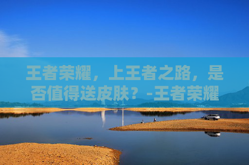 王者荣耀,上王者之路,是否值得送皮肤?-王者荣耀上王者送不送皮肤碎片 王者荣耀,上王者之路,是否值得送皮肤?-王者荣耀上王者送不送皮肤碎片