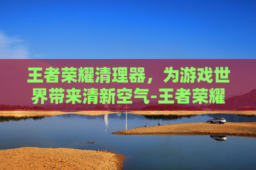 王者荣耀清理器,为游戏世界带来清新空气-王者荣耀清理器在哪里 王者荣耀清理器,为游戏世界带来清新空气-王者荣耀清理器在哪里