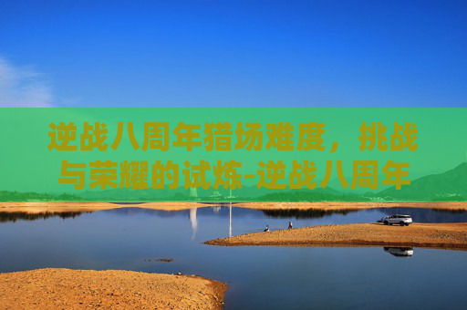 逆战八周年猎场难度,挑战与荣耀的试炼-逆战八周年猎场难度怎么调 逆战八周年猎场难度,挑战与荣耀的试炼-逆战八周年猎场难度怎么调