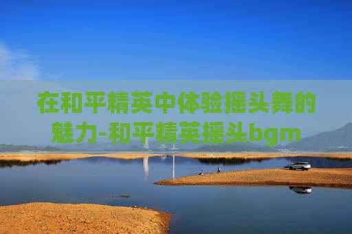 在和平精英中体验摇头舞的魅力-和平精英摇头bgm 在和平精英中体验摇头舞的魅力-和平精英摇头bgm