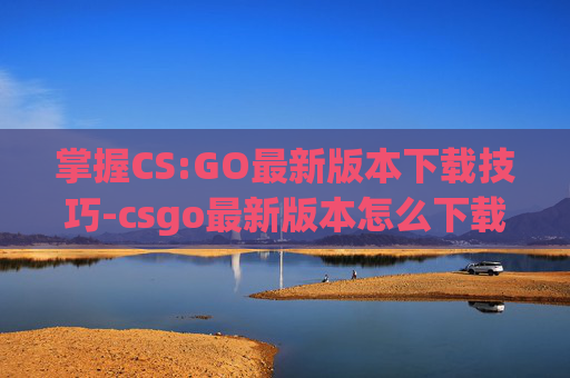 掌握CS:GO最新版本下载技巧-csgo最新版本怎么下载不了 掌握CS:GO最新版本下载技巧-csgo最新版本怎么下载不了