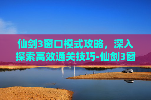 仙剑3窗口模式攻略，深入探索高效通关技巧-仙剑3窗口模式攻略大全