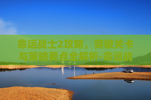 命运战士2攻略,突破关卡与策略要点全解析-命运战士2攻略图文详解 命运战士2攻略,突破关卡与策略要点全解析-命运战士2攻略图文详解