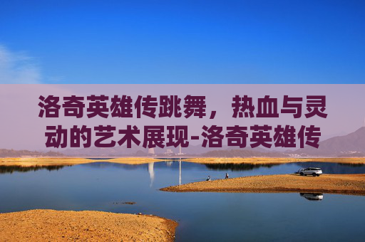 洛奇英雄传跳舞,热血与灵动的艺术展现-洛奇英雄传跳舞有音乐吗 洛奇英雄传跳舞,热血与灵动的艺术展现-洛奇英雄传跳舞有音乐吗