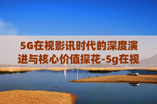 5G在视影讯时代的深度演进与核心价值探花-5g在视影讯5g探花网址 5G在视影讯时代的深度演进与核心价值探花-5g在视影讯5g探花网址