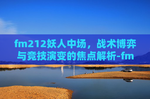 fm212妖人中场,战术博弈与竞技演变的焦点解析-fm2012妖人推荐中场 fm212妖人中场,战术博弈与竞技演变的焦点解析-fm2012妖人推荐中场
