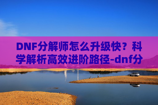 DNF分解师怎么升级快?科学解析高效进阶路径-dnf分解师怎么升级快一点 DNF分解师怎么升级快?科学解析高效进阶路径-dnf分解师怎么升级快一点