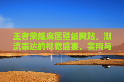 王者荣耀麻匪壁纸网站,潮流表达的视觉盛宴,实用与玩法的融合空间-王者荣耀麻匪壁纸网站入口 王者荣耀麻匪壁纸网站,潮流表达的视觉盛宴,实用与玩法的融合空间-王者荣耀麻匪壁纸网站入口