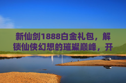 新仙剑1888白金礼包,解锁仙侠幻想的璀璨巅峰,开启修仙之路的华丽征程-新仙剑1888白金礼包怎么获得 新仙剑1888白金礼包,解锁仙侠幻想的璀璨巅峰,开启修仙之路的华丽征程-新仙剑1888白金礼包怎么获得