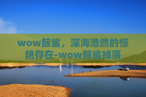 wow鲸鲨,深海浩然的惊艳存在-wow鲸鲨掉落 wow鲸鲨,深海浩然的惊艳存在-wow鲸鲨掉落
