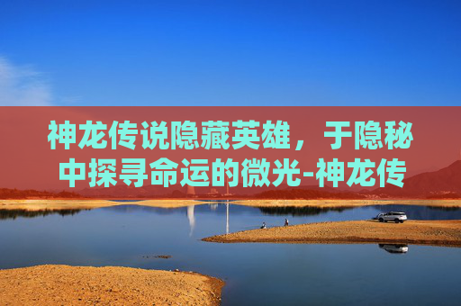 神龙传说隐藏英雄,于隐秘中探寻命运的微光-神龙传说隐藏英雄密码 神龙传说隐藏英雄,于隐秘中探寻命运的微光-神龙传说隐藏英雄密码