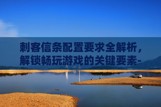 刺客信条配置要求全解析,解锁畅玩游戏的关键要素-刺客信条配置要求高吗 刺客信条配置要求全解析,解锁畅玩游戏的关键要素-刺客信条配置要求高吗