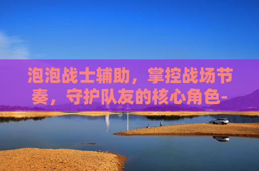 泡泡战士辅助，掌控战场节奏，守护队友的核心角色-泡泡战士辅助烂苹果