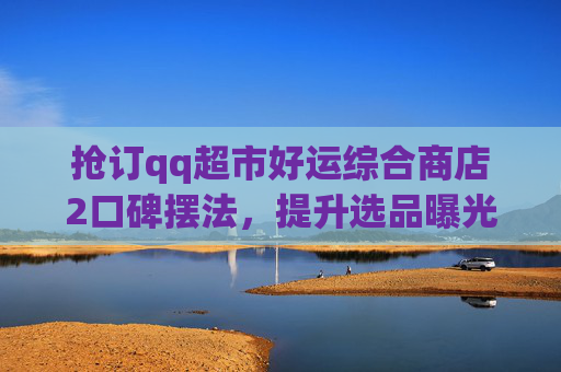 抢订qq超市好运综合商店2口碑摆法，提升选品曝光助力流量转化-qq超市好运综合店摆法5