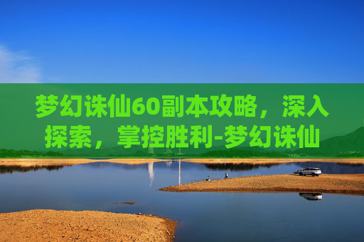 梦幻诛仙60副本攻略,深入探索,掌控胜利-梦幻诛仙60副本攻略大全 梦幻诛仙60副本攻略,深入探索,掌控胜利-梦幻诛仙60副本攻略大全