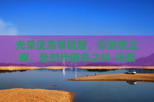 光荣使命单机版,以热忱之姿,赴时代使命之约-光荣使命单机版下载安装 光荣使命单机版,以热忱之姿,赴时代使命之约-光荣使命单机版下载安装