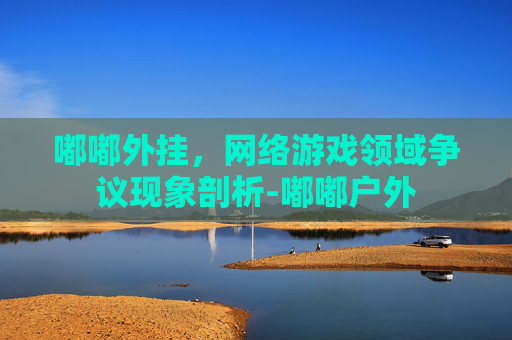 嘟嘟外挂,网络游戏领域争议现象剖析-嘟嘟户外 嘟嘟外挂,网络游戏领域争议现象剖析-嘟嘟户外