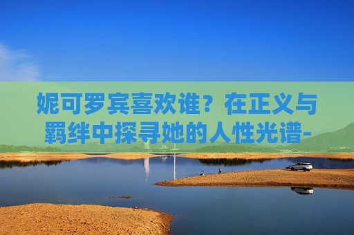 妮可罗宾喜欢谁?在正义与羁绊中探寻她的人性光谱-妮可罗宾喜欢索隆还是谁 妮可罗宾喜欢谁?在正义与羁绊中探寻她的人性光谱-妮可罗宾喜欢索隆还是谁