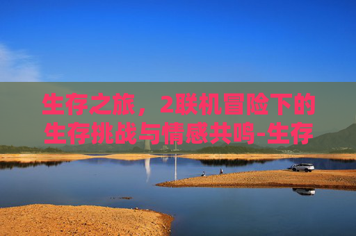 生存之旅,2联机冒险下的生存挑战与情感共鸣-生存之旅2联机版 生存之旅,2联机冒险下的生存挑战与情感共鸣-生存之旅2联机版