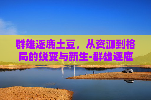 群雄逐鹿土豆,从资源到格局的蜕变与新生-群雄逐鹿土豆小说 群雄逐鹿土豆,从资源到格局的蜕变与新生-群雄逐鹿土豆小说