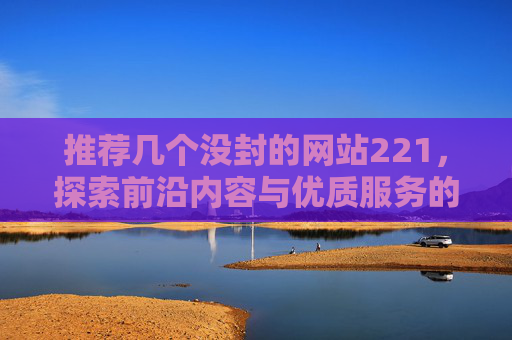 推荐几个没封的网站221,探索前沿内容与优质服务的网络平台-推荐几个没封的网站贴吧 推荐几个没封的网站221,探索前沿内容与优质服务的网络平台-推荐几个没封的网站贴吧