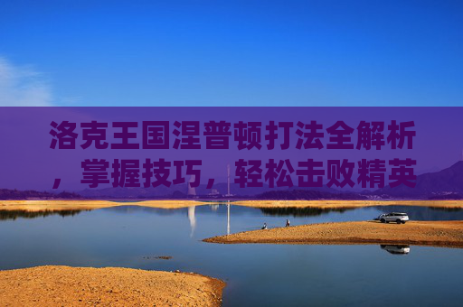 洛克王国涅普顿打法全解析，掌握技巧，轻松击败精英生物-洛克王国涅普顿怎么打?