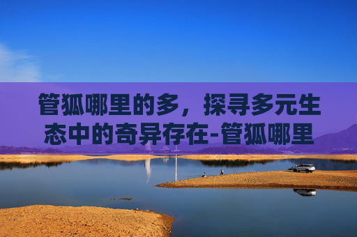 管狐哪里的多,探寻多元生态中的奇异存在-管狐哪里多阴阳师 管狐哪里的多,探寻多元生态中的奇异存在-管狐哪里多阴阳师