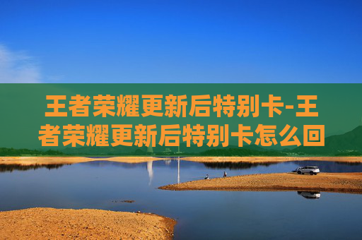 王者荣耀更新后特别卡-王者荣耀更新后特别卡怎么回事 王者荣耀更新后特别卡-王者荣耀更新后特别卡怎么回事