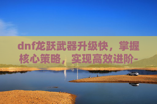 dnf龙跃武器升级快，掌握核心策略，实现高效进阶-dnf龙跃武器怎么升级快一点