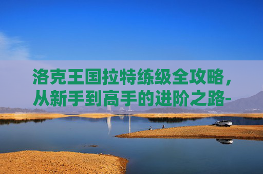 洛克王国拉特练级全攻略,从新手到高手的进阶之路-洛克王国拉特练级条件 洛克王国拉特练级全攻略,从新手到高手的进阶之路-洛克王国拉特练级条件