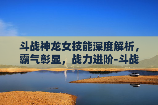 斗战神龙女技能深度解析,霸气彰显,战力进阶-斗战神龙女技能加点详解图 斗战神龙女技能深度解析,霸气彰显,战力进阶-斗战神龙女技能加点详解图